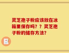 灵芝孢子粉应该放在冰箱里保存吗？？灵芝孢子粉的储存方法？