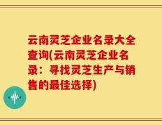 云南灵芝企业名录大全查询(云南灵芝企业名录：寻找灵芝生产与销售的最佳选择)