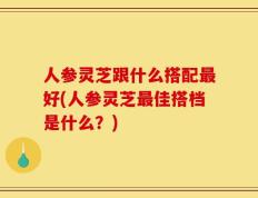 人参灵芝跟什么搭配最好(人参灵芝最佳搭档是什么？)