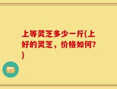 上等灵芝多少一斤(上好的灵芝，价格如何？)