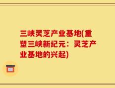 三峡灵芝产业基地(重塑三峡新纪元：灵芝产业基地的兴起)