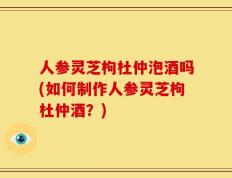 人参灵芝枸杜仲泡酒吗(如何制作人参灵芝枸杜仲酒？)