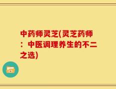 中药师灵芝(灵芝药师：中医调理养生的不二之选)