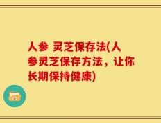 人参 灵芝保存法(人参灵芝保存方法，让你长期保持健康)