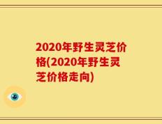 2020年野生灵芝价格(2020年野生灵芝价格走向)