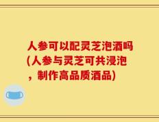 人参可以配灵芝泡酒吗(人参与灵芝可共浸泡，制作高品质酒品)