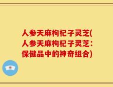 人参天麻枸杞子灵芝(人参天麻枸杞子灵芝：保健品中的神奇组合)