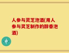人参与灵芝泡酒(用人参与灵芝制作的醇香泡酒)