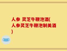 人参 灵芝牛鞭泡酒(人参灵芝牛鞭泡制美酒)