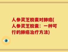人参灵芝胶囊对肺癌(人参灵芝胶囊：一种可行的肺癌治疗方法)