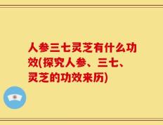 人参三七灵芝有什么功效(探究人参、三七、灵芝的功效来历)