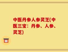 中医丹参人参灵芝(中医三宝：丹参、人参、灵芝)