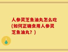 人参灵芝鱼油丸怎么吃(如何正确食用人参灵芝鱼油丸？)