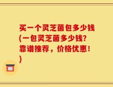 买一个灵芝菌包多少钱(一包灵芝菌多少钱？靠谱推荐，价格优惠！)