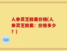 人参灵芝胶囊价格(人参灵芝胶囊：价格多少？)