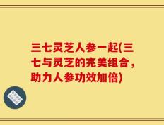 三七灵芝人参一起(三七与灵芝的完美组合，助力人参功效加倍)