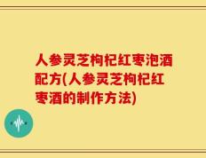 人参灵芝枸杞红枣泡酒配方(人参灵芝枸杞红枣酒的制作方法)
