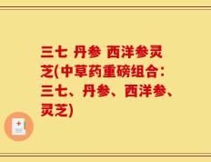 三七 丹参 西洋参灵芝(中草药重磅组合：三七、丹参、西洋参、灵芝)