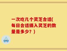 一次吃几个灵芝合适(每日合适摄入灵芝的数量是多少？)