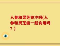 人参和灵芝犯冲吗(人参和灵芝能一起食用吗？)
