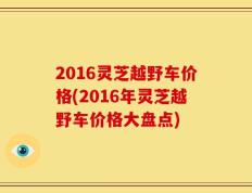 2016灵芝越野车价格(2016年灵芝越野车价格大盘点)