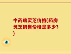 中药房灵芝价格(药房灵芝销售价格是多少？)