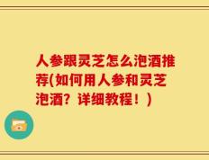 人参跟灵芝怎么泡酒推荐(如何用人参和灵芝泡酒？详细教程！)