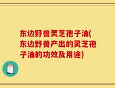 东边野兽灵芝孢子油(东边野兽产出的灵芝孢子油的功效及用途)