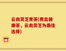 云南灵芝煮茶(煮出健康茶，云南灵芝为最佳选择)