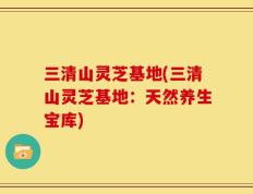 三清山灵芝基地(三清山灵芝基地：天然养生宝库)