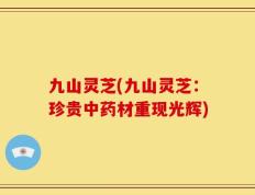 九山灵芝(九山灵芝：珍贵中药材重现光辉)