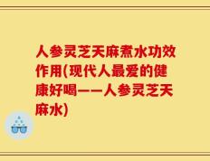 人参灵芝天麻煮水功效作用(现代人最爱的健康好喝——人参灵芝天麻水)
