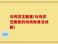 乌鸡灵芝鹿茸(乌鸡灵芝鹿茸的功效和用法详解)