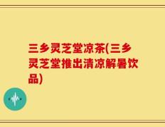 三乡灵芝堂凉茶(三乡灵芝堂推出清凉解暑饮品)