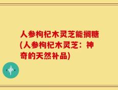 人参枸杞木灵芝能搁糖(人参枸杞木灵芝：神奇的天然补品)