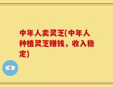 中年人卖灵芝(中年人种植灵芝赚钱，收入稳定)