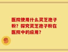 医院使用什么灵芝孢子粉？探究灵芝孢子粉在医院中的应用？