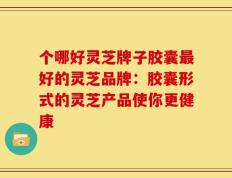 个哪好灵芝牌子胶囊最好的灵芝品牌：胶囊形式的灵芝产品使你更健康