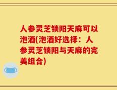 人参灵芝锁阳天麻可以泡酒(泡酒好选择：人参灵芝锁阳与天麻的完美组合)