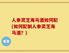 人参灵芝海马酒如何配(如何配制人参灵芝海马酒？)