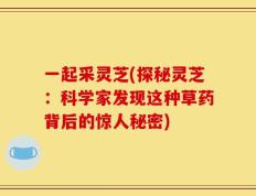 一起采灵芝(探秘灵芝：科学家发现这种草药背后的惊人秘密)