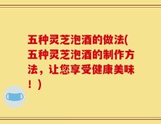 五种灵芝泡酒的做法(五种灵芝泡酒的制作方法，让您享受健康美味！)