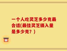 一个人吃灵芝多少克最合适(最佳灵芝摄入量是多少克？)