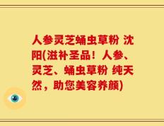 人参灵芝蛹虫草粉 沈阳(滋补圣品！人参、灵芝、蛹虫草粉 纯天然，助您美容养颜)