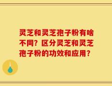 灵芝和灵芝孢子粉有啥不同？区分灵芝和灵芝孢子粉的功效和应用？