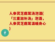 人参灵芝鹿茸汤泡酒(「三重滋补汤」泡酒，人参灵芝鹿茸温暖身心)