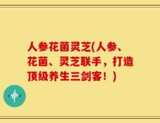 人参花菌灵芝(人参、花菌、灵芝联手，打造顶级养生三剑客！)