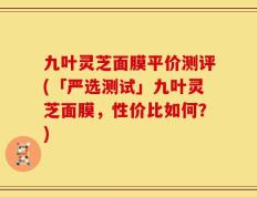 九叶灵芝面膜平价测评(「严选测试」九叶灵芝面膜，性价比如何？)