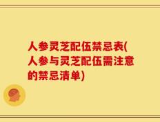 人参灵芝配伍禁忌表(人参与灵芝配伍需注意的禁忌清单)