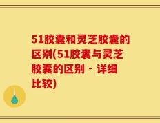 51胶囊和灵芝胶囊的区别(51胶囊与灵芝胶囊的区别 - 详细比较)
